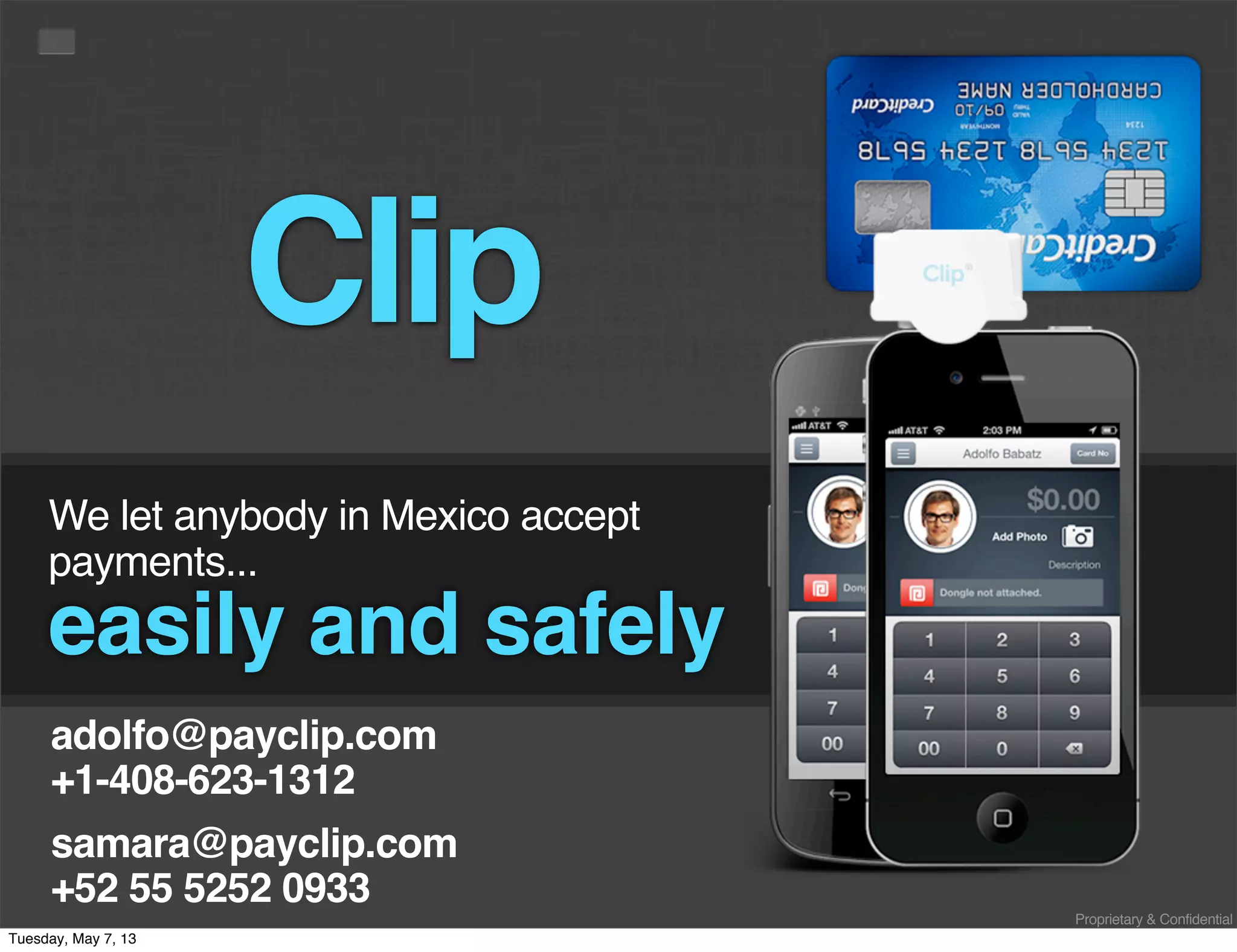 Proprietary & Confidential
We let anybody in Mexico accept
payments...
easily and safely
samara@payclip.com
+52 55 5252 0933
Clip
adolfo@payclip.com
+1-408-623-1312
Tuesday, May 7, 13
 