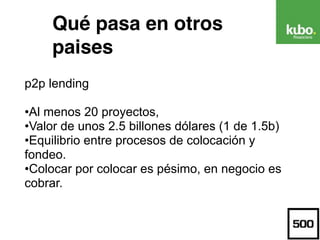 Qué pasa en otros
paises
p2p lending
•Al menos 20 proyectos,
•Valor de unos 2.5 billones dólares (1 de 1.5b)
•Equilibrio entre procesos de colocación y
fondeo.
•Colocar por colocar es pésimo, en negocio es
cobrar.
 