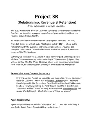 Project 3R
(Relationship, Revenue & Retention)
Article by Srinivason U for IIMK- Newsletter
This 2012 will demand more on Customer Experience & drive more on Customer
Comfort., we should try a way out to satisfy the Customer Need and have our
Revenue Grows-Up significantly.
To understand the Customer Better and Leverage our Service to Last Mile,
From Call Center we will roll-out a Pilot Project called “3R ” – where by the
Relationship with the Customer and Company strengthens , Revenue get
multiplies based on the Customized Products, Innovative Services & Retention
drives on Win-Win Solutions.
Currently we receive about 0.18 Calls in a day from Postpaid & HV Prepaid Base,
all these Customers currently enjoy the facility of “Direct Access @ Agent “they
will not go thru IVR.. The Whole Objective is how to en-cash maximum mileage
from this base, by stretching the Capability of Infrastructure & Manpower.
Expected Outcome – Customer Perception :-
By trying out this Project, we should be able to develop / create psychology
factor on Customer’s Mind ‘that this Mobile Operator Agent “Has more
Knowledge on Mobile Technology, Capable of Providing Best VAS Product /
Solution, Truly trying to Help me “and this will have the in-direct impact
‘Customers will feel “Proud” of being associated with Mobile Operator and
spread Word of Mouth ‘ Mobile Operator is “Value for Money”.
Agent Responsibility:-
Agent will provide the Solution for “Purpose of Call”……. And also proactively >
>>> Guide, Assist, Coach, Educate & Help the Customer!!
 