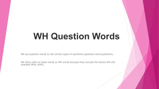WH Question Words
We use question words to ask certain types of questions (question word questions).
We often refer to these words as WH words because they include the letters WH (for
example WHy, HoW).
 