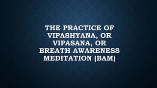 THE PRACTICE OF
VIPASHYANA, OR
VIPASANA, OR
BREATH AWARENESS
MEDITATION (BAM)
 
