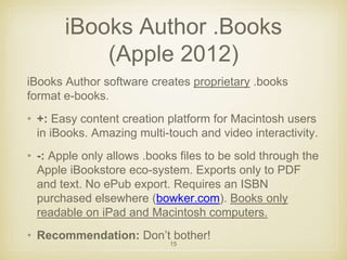 iBooks Author .Books 
(Apple 2012) 
iBooks Author software creates proprietary .books 
format e-books. 
• +: Easy content creation platform for Macintosh users 
in iBooks. Amazing multi-touch and video interactivity. 
• -: Apple only allows .books files to be sold through the 
Apple iBookstore eco-system. Exports only to PDF 
and text. No ePub export. Requires an ISBN 
purchased elsewhere (bowker.com). Books only 
readable on iPad and Macintosh computers. 
• Recommendation: Don’t bother! 
15 
 