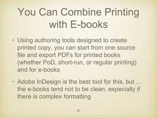 You Can Combine Printing 
with E-books 
• Using authoring tools designed to create 
printed copy, you can start from one source 
file and export PDFs for printed books 
(whether PoD, short-run, or regular printing) 
and for e-books 
• Adobe InDesign is the best tool for this, but … 
the e-books tend not to be clean, especially if 
there is complex formatting 
26 
 