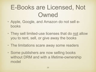 E-Books are Licensed, Not 
Owned 
• Apple, Google, and Amazon do not sell e-books 
• They sell limited-use licenses that do not allow 
you to rent, sell, or give away the books 
• The limitations scare away some readers 
• Some publishers are now selling books 
without DRM and with a lifetime-ownership 
model 
29 
 