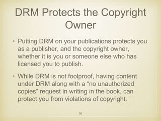 DRM Protects the Copyright 
Owner 
• Putting DRM on your publications protects you 
as a publisher, and the copyright owner, 
whether it is you or someone else who has 
licensed you to publish. 
• While DRM is not foolproof, having content 
under DRM along with a “no unauthorized 
copies” request in writing in the book, can 
protect you from violations of copyright. 
30 
 