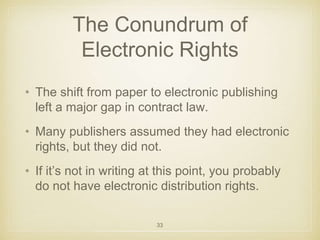 The Conundrum of 
Electronic Rights 
• The shift from paper to electronic publishing 
left a major gap in contract law. 
• Many publishers assumed they had electronic 
rights, but they did not. 
• If it’s not in writing at this point, you probably 
do not have electronic distribution rights. 
33 
 