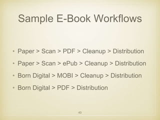 Sample E-Book Workflows 
• Paper > Scan > PDF > Cleanup > Distribution 
• Paper > Scan > ePub > Cleanup > Distribution 
• Born Digital > MOBI > Cleanup > Distribution 
• Born Digital > PDF > Distribution 
43 
 
