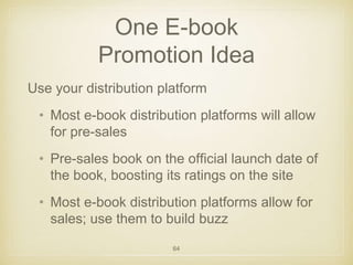 One E-book 
Promotion Idea 
Use your distribution platform 
• Most e-book distribution platforms will allow 
for pre-sales 
• Pre-sales book on the official launch date of 
the book, boosting its ratings on the site 
• Most e-book distribution platforms allow for 
sales; use them to build buzz 
64 
 