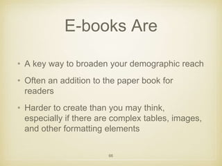 E-books Are 
• A key way to broaden your demographic reach 
• Often an addition to the paper book for 
readers 
• Harder to create than you may think, 
especially if there are complex tables, images, 
and other formatting elements 
66 
 