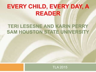 EVERY CHILD, EVERY DAY, A
READER
TERI LESESNE AND KARIN PERRY
SAM HOUSTON STATE UNIVERSITY
TLA 2015
 
