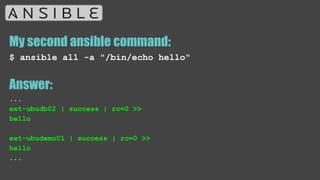 My second ansible command:
$ ansible all -a "/bin/echo hello"
Answer:
...
ext-ubudb02 | success | rc=0 >>
hello
ext-ubudemo01 | success | rc=0 >>
hello
...
 