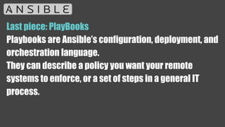 Last piece: PlayBooks
Playbooks are Ansible’s configuration, deployment, and
orchestration language.
They can describe a policy you want your remote
systems to enforce, or a set of steps in a general IT
process.
 
