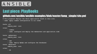 Last piece: PlayBooks
github.com/ansible/ansible-examples/blob/master/lamp_simple/site.yml
# This playbook deploys the whole application stack in this site.
- name: apply common configuration to all nodes
hosts: all
remote_user: root
roles:
- common
- name: configure and deploy the webservers and application code
hosts: webservers
remote_user: root
roles:
- web
- name: deploy MySQL and configure the databases
hosts: dbservers
remote_user: root
roles:
- db
 
