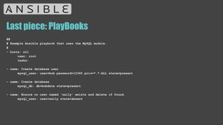 Last piece: PlayBooks
##
# Example Ansible playbook that uses the MySQL module.
#
- hosts: all
user: root
tasks:
- name: Create database user
mysql_user: user=bob password=12345 priv=*.*:ALL state=present
- name: Create database
mysql_db: db=bobdata state=present
- name: Ensure no user named 'sally' exists and delete if found.
mysql_user: user=sally state=absent
 
