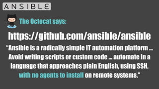 https://github.com/ansible/ansible
“Ansible is a radically simple IT automation platform ...
Avoid writing scripts or custom code ... automate in a
language that approaches plain English, using SSH,
with no agents to install on remote systems.”
The Octocat says:
 