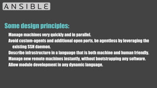 Some design principles:
Manage machines very quickly and in parallel.
Avoid custom-agents and additional open ports, be agentless by leveraging the
existing SSH daemon.
Describe infrastructure in a language that is both machine and human friendly.
Manage new remote machines instantly, without bootstrapping any software.
Allow module development in any dynamic language.
 