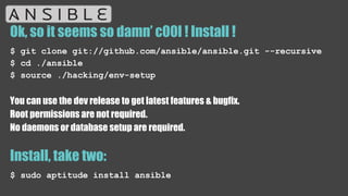 Ok, so it seems so damn’ c00l ! Install !
$ git clone git://github.com/ansible/ansible.git --recursive
$ cd ./ansible
$ source ./hacking/env-setup
You can use the dev release to get latest features & bugfix.
Root permissions are not required.
No daemons or database setup are required.
Install, take two:
$ sudo aptitude install ansible
 