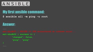 My first ansible command:
$ ansible all -m ping -u root
Answer:
...
ext-ubudb01 | FAILED => SSH encountered an unknown error...
ext-ubudb02 | success >> {
"changed": false,
"ping": "pong"
}
...
 