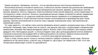 Самое основное «призвание» конопли – это ее неограниченные текстильные возможности.
Конопляное волокно отличается крепостью, стойкостью против гниения при длительном пребывании
в воде и поэтому издавна служило лучшим материалом для канатов, веревок, рыболовных снастей,
мешков, брезента, холста и парусины. Само английское слово canvas (парусина, холст) происходит от
голландского слова «конопля». Конечно, вышеперечисленные товары не являются сейчас предметами
первой необходимости, но чудесные свойства конопли можно применить и в современном мире.
Конопляное волокно в 10 раз прочнее хлопка и может использоваться в производстве всех типов
одежды. Притом изготовленная из конопли ткань гораздо полезнее для кожи, чем пропитанный
химикатами хлопок.
Тут надо заметить, что сейчас очень многие материалы можно назвать натуральными лишь с большой
натяжкой. Например, овец теперь уже не стригут, как раньше, вручную, а опрыскивают специальными
химикатами, вызывая тем самым выпадение шерсти. Хлопок тоже стали собирать при помощи химии:
двадцать пять пестицидных душей – и листья опадают сами. Да и для выращивания хлопка требуется
огромное количество пестицидов (50% в США распыляется на хлопок!). Замена хлопка коноплей
кардинально сократит их использование – у конопли мало врагов-насекомых.
Плюс к этому хлопок растет только в теплом климате и требует огромных затрат воды. Конопле
требуется не так много влаги, и растет она, в общем-то, где угодно, не говоря уже о том, что в три-
четыре раза превосходит хлопок по урожайности.
 