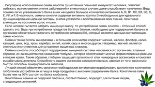 Регулярное использование семян конопли существенно повышает иммунитет человека, помогает
избежать возникновения многих заболеваний и в некоторых случаях даже способствует излечению. Ведь
помимо легко усваиваемоего белка в них находится большое количество витаминов A, B, B1, B2, B3, B6, C,
E, PP, и F. В частности, семена конопли содержат витамины группы В необходимые для идеального
функционирования нервной системы, снятия усталости и восстановления всех тканей, позитивно
влияющих на состояние волос и кожи.
Если человек пытается набрать мышечную массу, то употребление семян конопли - отличный способ
сделать это. Ведь при потреблении продуктов богатых белком, необходимо для поддержания баланса в
организме обязательно увеличить потребление витамина B6, который является ценным составляющим
семян конопли.
Семена также богаты минералами и в большом количестве содержат магний, железо, фосфор, калий,
кальций, цинк, йод, хром, серебро, литий, калий, серу и многое другое. Например, магний, является
отличным инструментом для устранения мышечных спазмов.
Семена конопли способствуют поддержанию иммунной системы человеческого организма, главным
образом, из-за вещества под названием глобулин, которое обеспечивает многие ферментативные реакции
в плазме крови. Таким образом, глобулин защищает организм от атак чужеродных организмов и помогает
вырабатывать антитела. Способность нашего организма самоизлечиваться, зависит от того, насколько
быстро способны генерироваться антитела.
Лучший способ обеспечить организм необходимыми витаминами вырабатывать достаточное количество
глобулинов употребляя их в пищу в виде продуктов с высоким содержанием белка. Конопляное семя
более чем на 60% состоит из белка глобулина.
Конопляные семена не содержат глютен и, соответственно, подходят для питания людям,
страдающим целиакией.
 