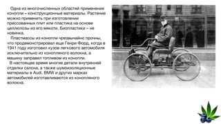 Одна из многочисленных областей применения
конопли – конструкционные материалы. Растение
можно применить при изготовлении
прессованных плит или пластика на основе
целлюлозы из его мякоти. Биопластики – не
новинка.
Пластмассы из конопли чрезвычайно прочны,
что продемонстрировал еще Генри Форд, когда в
1941 году изготовил кузов легкового автомобиля
исключительно из конопляного волокна, а
машину заправил топливом из конопли.
В настоящее время многие детали внутренней
отделки салона, а также шумоизоляционные
материалы в Audi, BMW и других марках
автомобилей изготавливаются из конопляного
волокна.
 