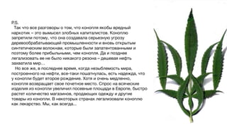 P.S.
Так что все разговоры о том, что конопля якобы вредный
наркотик – это вымысел злобных капиталистов. Коноплю
запретили потому, что она создавала серьезную угрозу
деревообрабатывающей промышленности и вновь открытым
синтетическим волокнам, которые были запатентованными и
поэтому более прибыльными, чем конопля. Да и позднее
легализовать ее не было никакого резона – дешевая нефть
захватила мир…
Но все же, в последнее время, когда незыблемость мира,
построенного на нефти, все-таки пошатнулась, есть надежда, что
у конопли будет второе рождение. Хотя и очень медленно,
конопля возвращает свое почетное место. Спрос на всяческие
изделия из конопли увеличил посевные площади в Европе, быстро
растет количество магазинов, продающих одежду и другие
товары из конопли. В некоторых странах легализовали коноплю
как лекарство. Мы, как всегда...
 