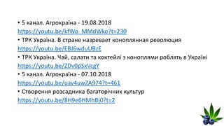 • 5 канал. Агрокраїна - 19.08.2018
https://youtu.be/kfWo_MMdWko?t=230
• ТРК Україна. В стране назревает коноплянная революция
https://youtu.be/EBJ6wduUBzE
• ТРК Україна. Чай, салати та коктейлі з коноплями роблять в Україні
https://youtu.be/ZDv0pSxVcgY
• 5 канал. Агрокраїна - 07.10.2018
https://youtu.be/uav4uwZA974?t=461
• Створення розсадника багаторічних культур
https://youtu.be/8H9e6HMhBj0?t=2
 