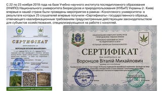 С 22 по 23 ноября 2018 года на базе Учебно-научного института последипломного образования
(УНИПО) Национального университета биоресурсов и природопользования (НУБиП) Украины (г. Киев)
впервые в нашей стране были проведены мероприятия в рамках «Конопляного университета» в
результате которых 25 слушателей впервые получили «Сертификаты» государственного образца,
отвечающего квалификационным требованиям предусмотренным действующим законодательством
для субъектов хозяйствования, специализирующихся на работе с коноплей.
 