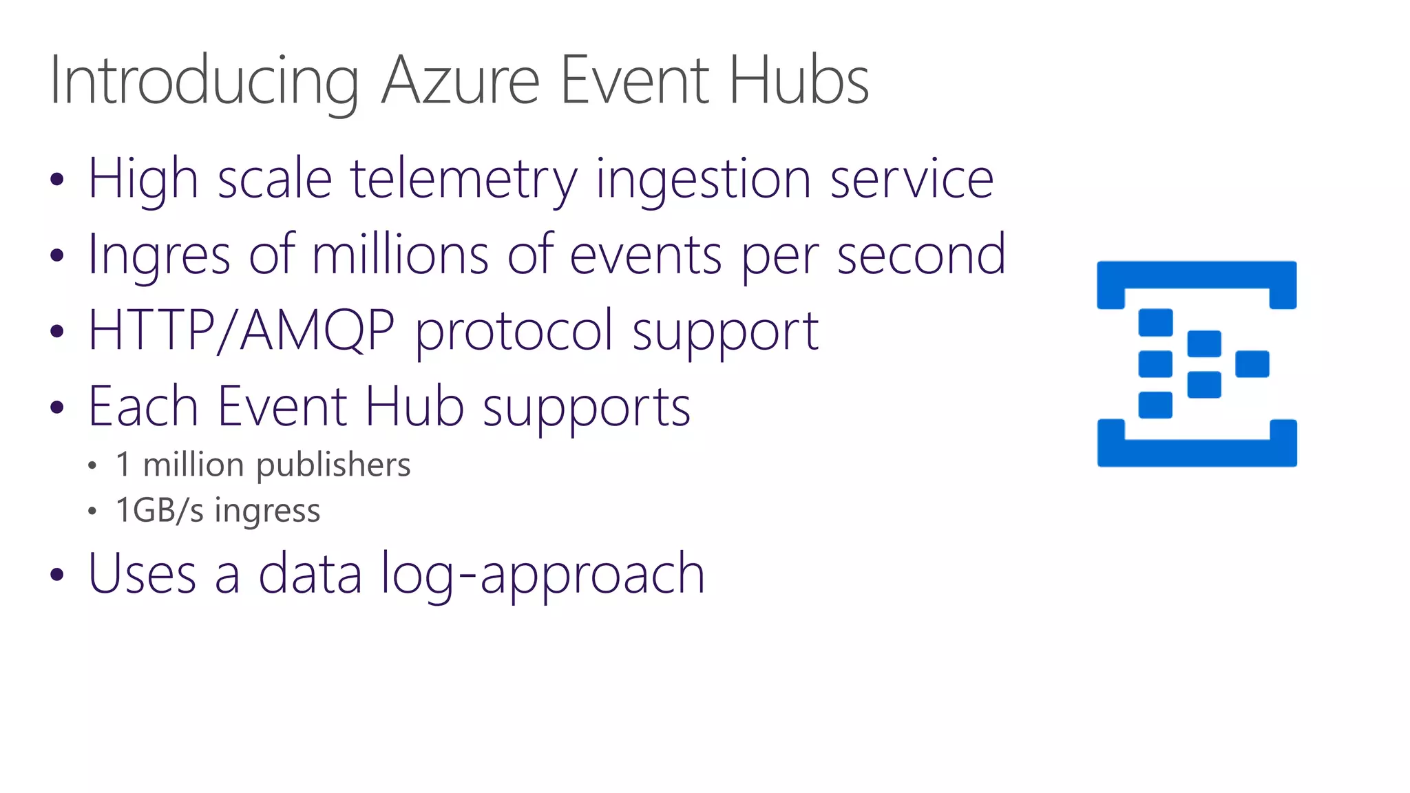 • High scale telemetry ingestion service
• Ingres of millions of events per second
• HTTP/AMQP protocol support
• Each Event Hub supports
• Uses a data log-approach
 