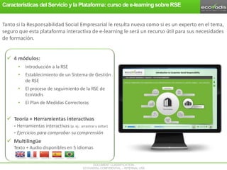 DOCUMENT CLASSIFICATION:
ECOVADIS® CONFIDENTIAL – INTERNAL USE
 4 módulos:
• Introducción a la RSE
• Establecimiento de un Sistema de Gestión
de RSE
• El proceso de seguimiento de la RSE de
EcoVadis
• El Plan de Medidas Correctoras
 Teoría + Herramientas interactivas
- Herramientas interactivas (p. ej.: arrastrar y soltar)
- Ejercicios para comprobar su comprensión
 Multilingüe
Texto + Audio disponibles en 5 idiomas
Tanto si la Responsabilidad Social Empresarial le resulta nueva como si es un experto en el tema,
seguro que esta plataforma interactiva de e-learning le será un recurso útil para sus necesidades
de formación.
Características del Servicio y la Plataforma: curso de e-learningsobre RSE
 