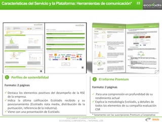 DOCUMENT CLASSIFICATION:
ECOVADIS® CONFIDENTIAL – INTERNAL USE
Características del Servicio y la Plataforma: Herramientas de comunicación* 22
* Solamente con las suscripciones Premium y Corporativa
❶ Perfiles de sostenibilidad
Formato: 2 páginas
 Destaca los elementos positivos del desempeño de la RSE
de la empresa.
 Indica la última calificación EcoVadis recibido y su
posicionamiento (EcoVadis nota media, distribución de la
puntuación, referencia de la industria).
 Viene con una presentación de EcoVadis
❷ El informe Premium
Formato: 2 páginas
 Para una comprensión en profundidad de su
rendimiento actual
 Explica la metodología EcoVadis, y detalles de
todos los elementos de su compañía evaluación
CSR
Inicio
 