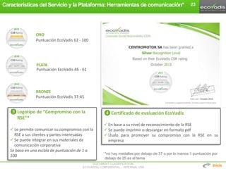 DOCUMENT CLASSIFICATION:
ECOVADIS® CONFIDENTIAL – INTERNAL USE
23
❸Logotipo de “Compromiso con la
RSE”*
 Le permite comunicar su compromiso con la
RSE a sus clientes y partes interesadas
 Se puede integrar en sus materiales de
comunicación corporativa
Se basa en una escala de puntuación de 1 a
100
❹Certificado de evaluación EcoVadis
 En base a su nivel de reconocimiento de la RSE
 Se puede imprimir o descargar en formato pdf
 Úsalo para promover su compromiso con la RSE en su
empresa
Puntuación EcoVadis 37-45
Puntuación EcoVadis 46 - 61
Puntuación EcoVadis 62 - 100
BRONZE
PLATA
ORO
Características del Servicio y la Plataforma: Herramientas de comunicación*
Inicio
*no hay medallas por debajo de 37 o por lo menos 1 puntuación por
debajo de 25 es el tema
 