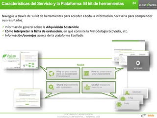 DOCUMENT CLASSIFICATION:
ECOVADIS® CONFIDENTIAL – INTERNAL USE
Características del Servicio y la Plataforma: El kit de herramientas
Navegue a través de su kit de herramientas para acceder a toda la información necesaria para comprender
sus resultados:
Información general sobre la Adquisición Sostenible
Cómo interpretar la ficha de evaluación, en qué consiste la Metodología EcoVadis, etc.
Información/consejos acerca de la plataforma EcoVadis
WEBINAR
24
Inicio
 