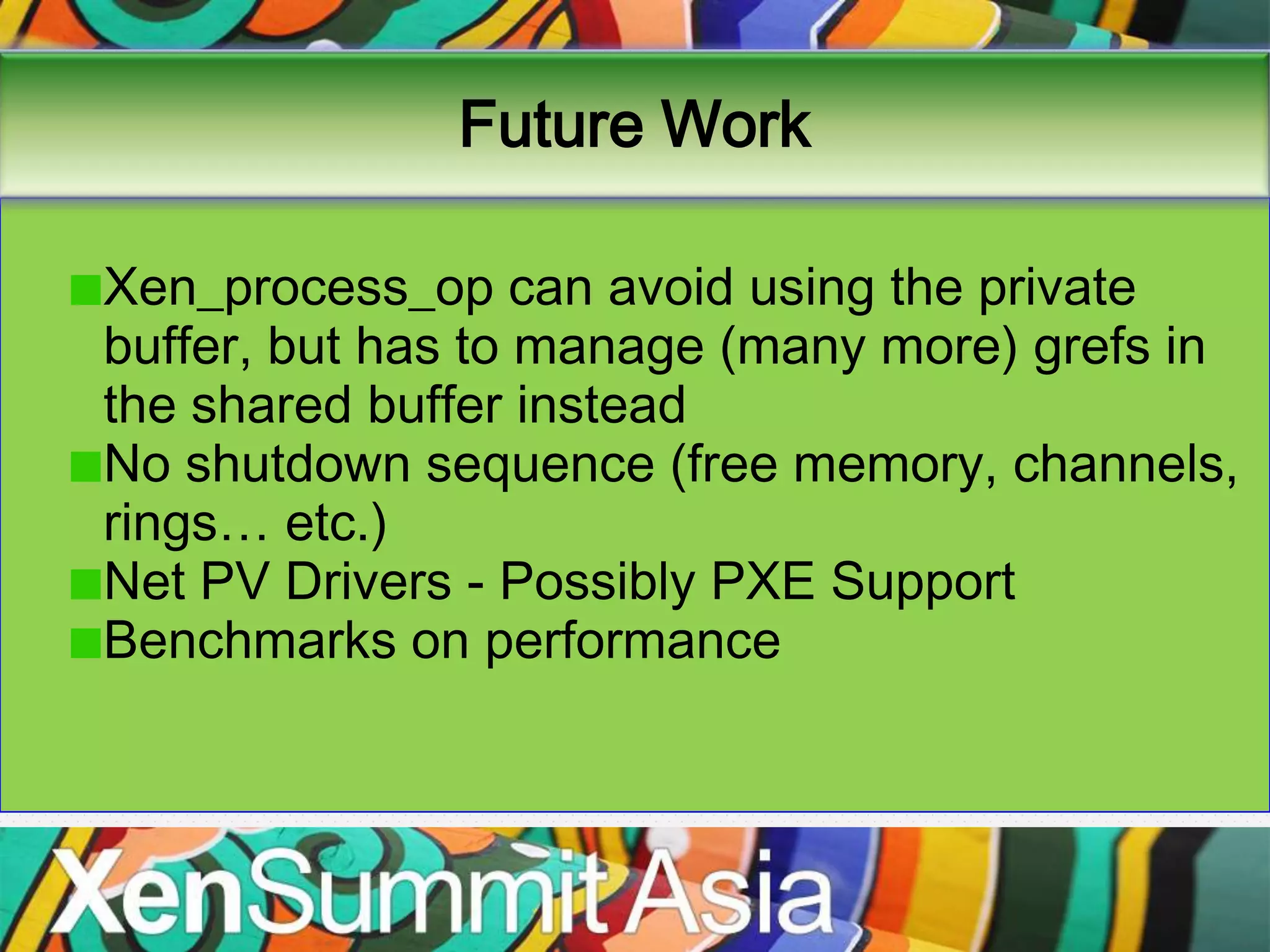 Future Work

Xen_process_op can avoid using the private
buffer, but has to manage (many more) grefs in
the shared buffer instead
No shutdown sequence (free memory, channels,
rings… etc.)
Net PV Drivers - Possibly PXE Support
Benchmarks on performance
 