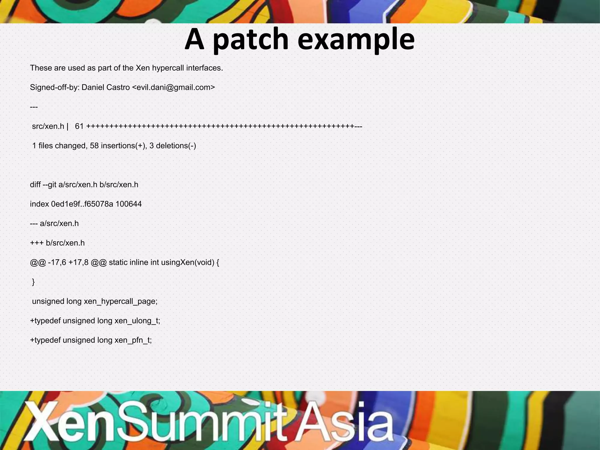 A patch example
These are used as part of the Xen hypercall interfaces.

Signed-off-by: Daniel Castro <evil.dani@gmail.com>

---

src/xen.h | 61 ++++++++++++++++++++++++++++++++++++++++++++++++++++++++++---

1 files changed, 58 insertions(+), 3 deletions(-)



diff --git a/src/xen.h b/src/xen.h

index 0ed1e9f..f65078a 100644

--- a/src/xen.h

+++ b/src/xen.h

@@ -17,6 +17,8 @@ static inline int usingXen(void) {

}

unsigned long xen_hypercall_page;

+typedef unsigned long xen_ulong_t;

+typedef unsigned long xen_pfn_t;
 