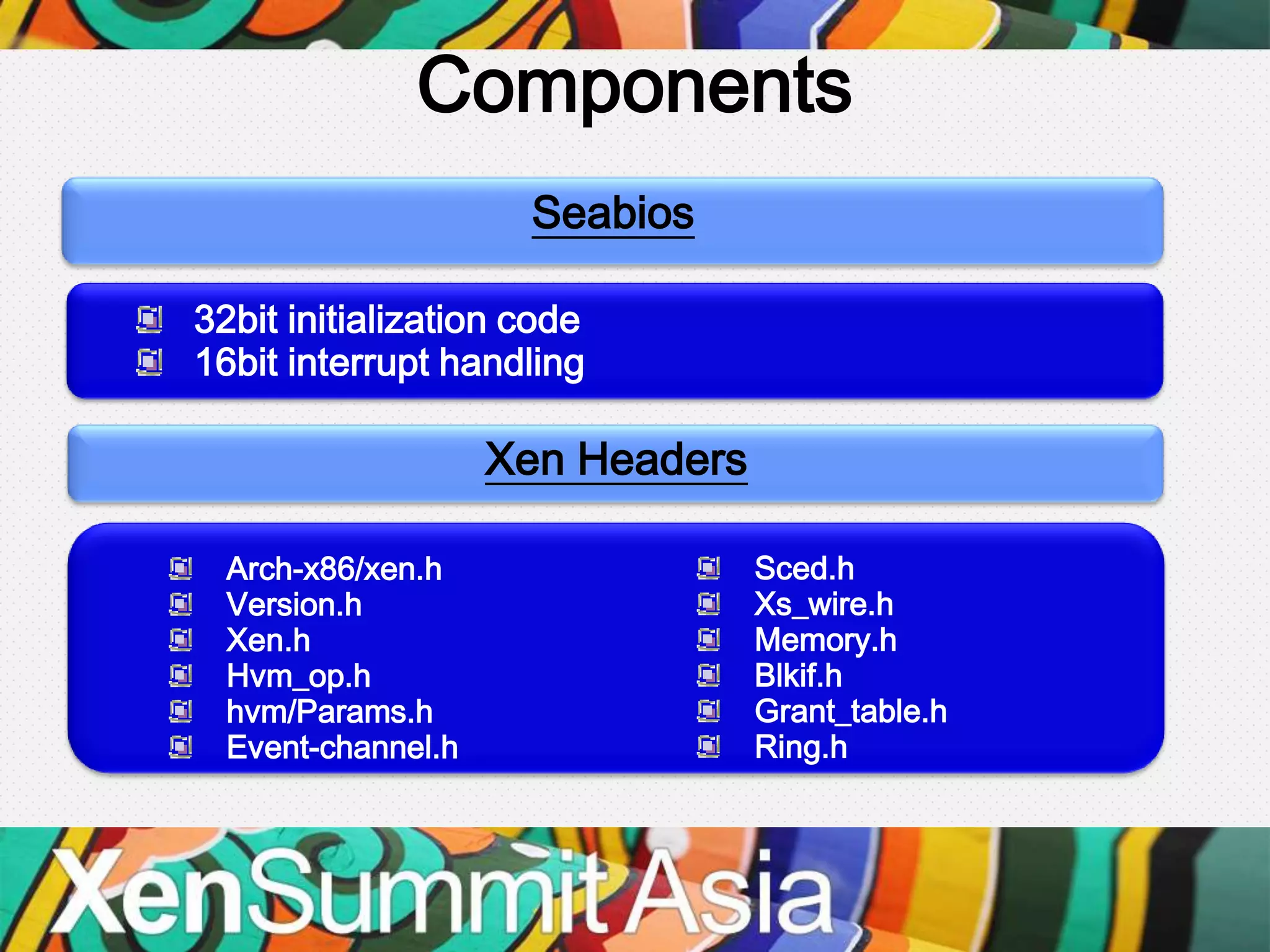 Components
                     Seabios

32bit initialization code
16bit interrupt handling

                    Xen Headers

  Arch-x86/xen.h                  Sced.h
  Version.h                       Xs_wire.h
  Xen.h                           Memory.h
  Hvm_op.h                        Blkif.h
  hvm/Params.h                    Grant_table.h
  Event-channel.h                 Ring.h
 