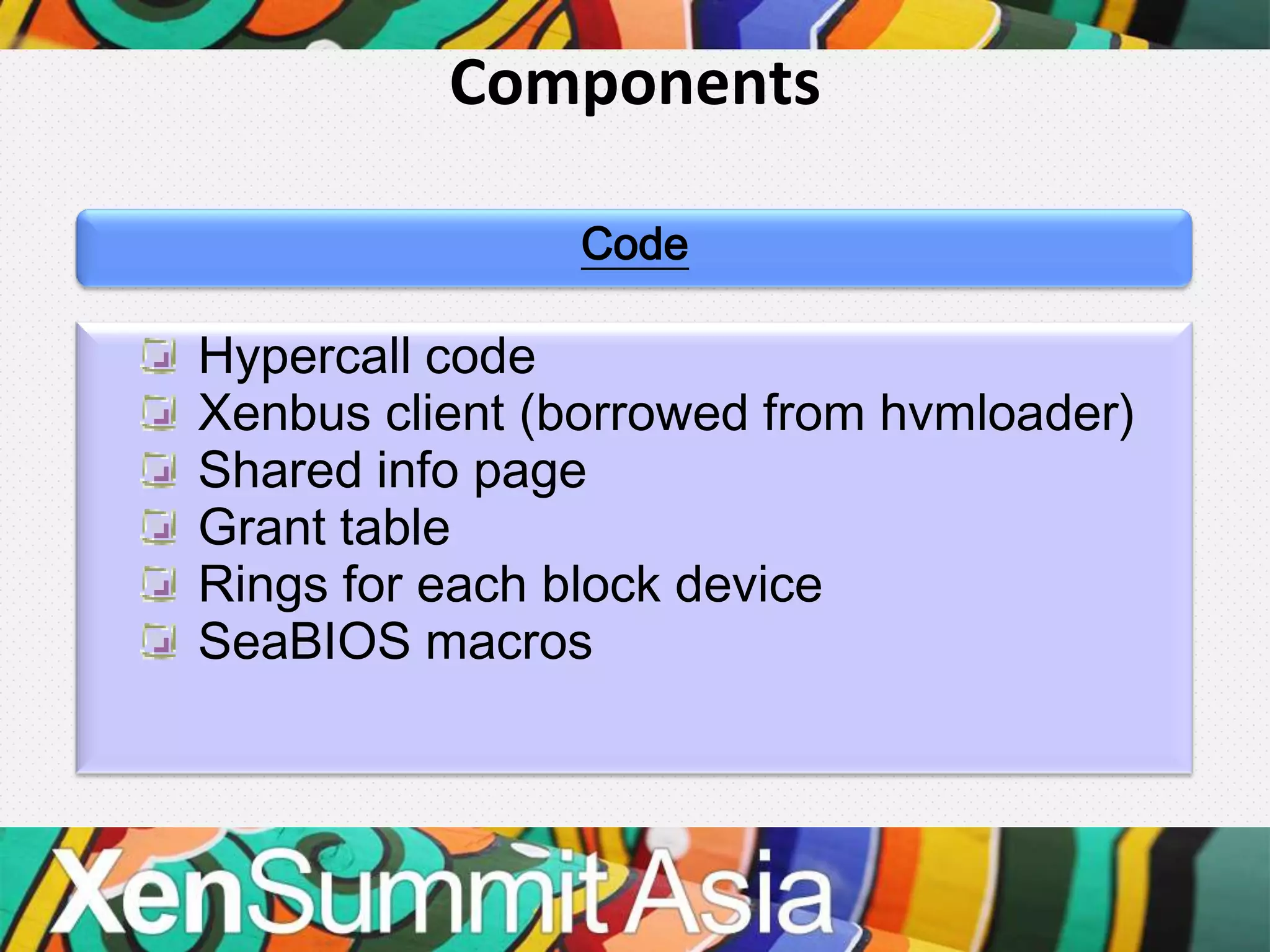 Components

               Code

Hypercall code
Xenbus client (borrowed from hvmloader)
Shared info page
Grant table
Rings for each block device
SeaBIOS macros
 