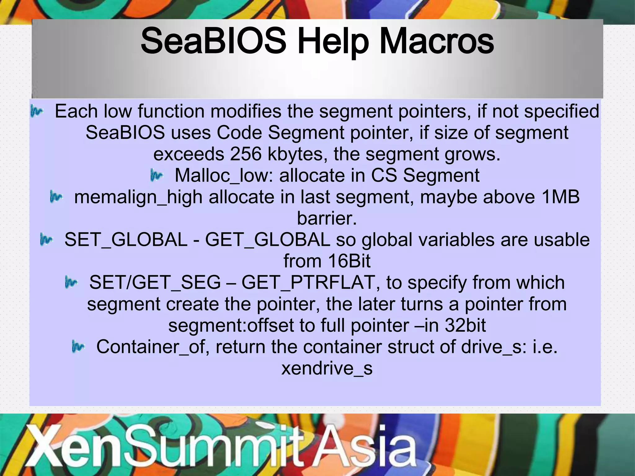 SeaBIOS Help Macros
Each low function modifies the segment pointers, if not specified
   SeaBIOS uses Code Segment pointer, if size of segment
           exceeds 256 kbytes, the segment grows.
             Malloc_low: allocate in CS Segment
  memalign_high allocate in last segment, maybe above 1MB
                             barrier.
 SET_GLOBAL - GET_GLOBAL so global variables are usable
                           from 16Bit
   SET/GET_SEG – GET_PTRFLAT, to specify from which
   segment create the pointer, the later turns a pointer from
            segment:offset to full pointer –in 32bit
    Container_of, return the container struct of drive_s: i.e.
                          xendrive_s
 