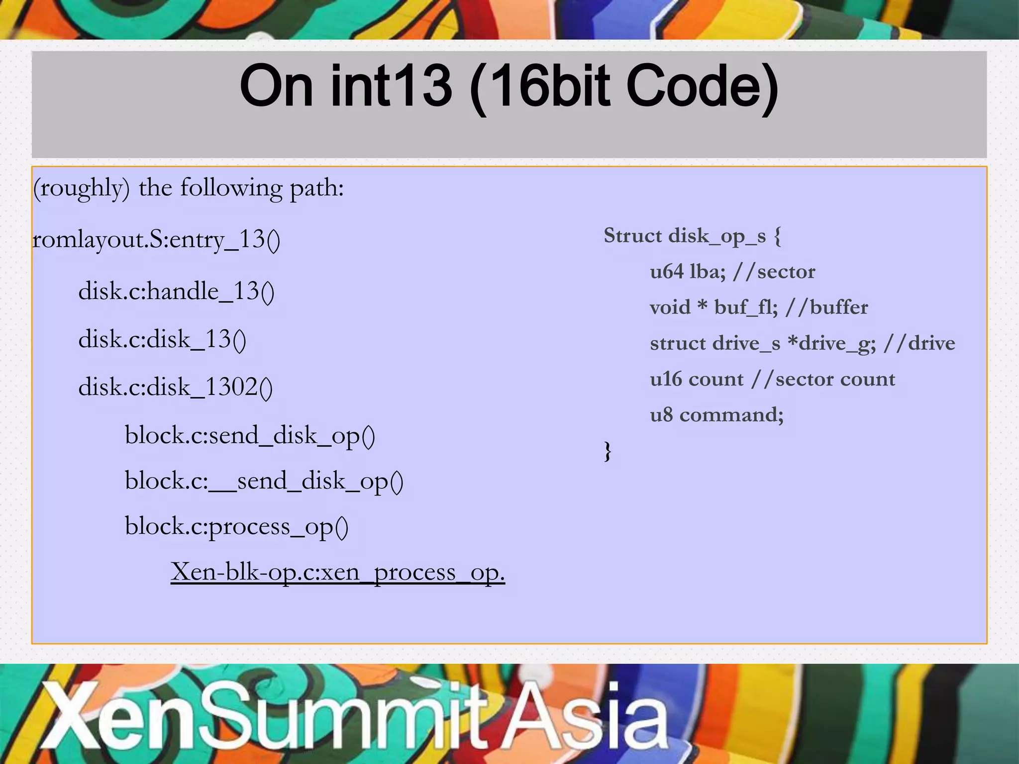 On int13 (16bit Code)
(roughly) the following path:
romlayout.S:entry_13()                     Struct disk_op_s {
                                               u64 lba; //sector
    disk.c:handle_13()
                                               void * buf_fl; //buffer
    disk.c:disk_13()                           struct drive_s *drive_g; //drive
    disk.c:disk_1302()                         u16 count //sector count
                                               u8 command;
        block.c:send_disk_op()
                                           }
        block.c:__send_disk_op()
        block.c:process_op()
            Xen-blk-op.c:xen_process_op.
 