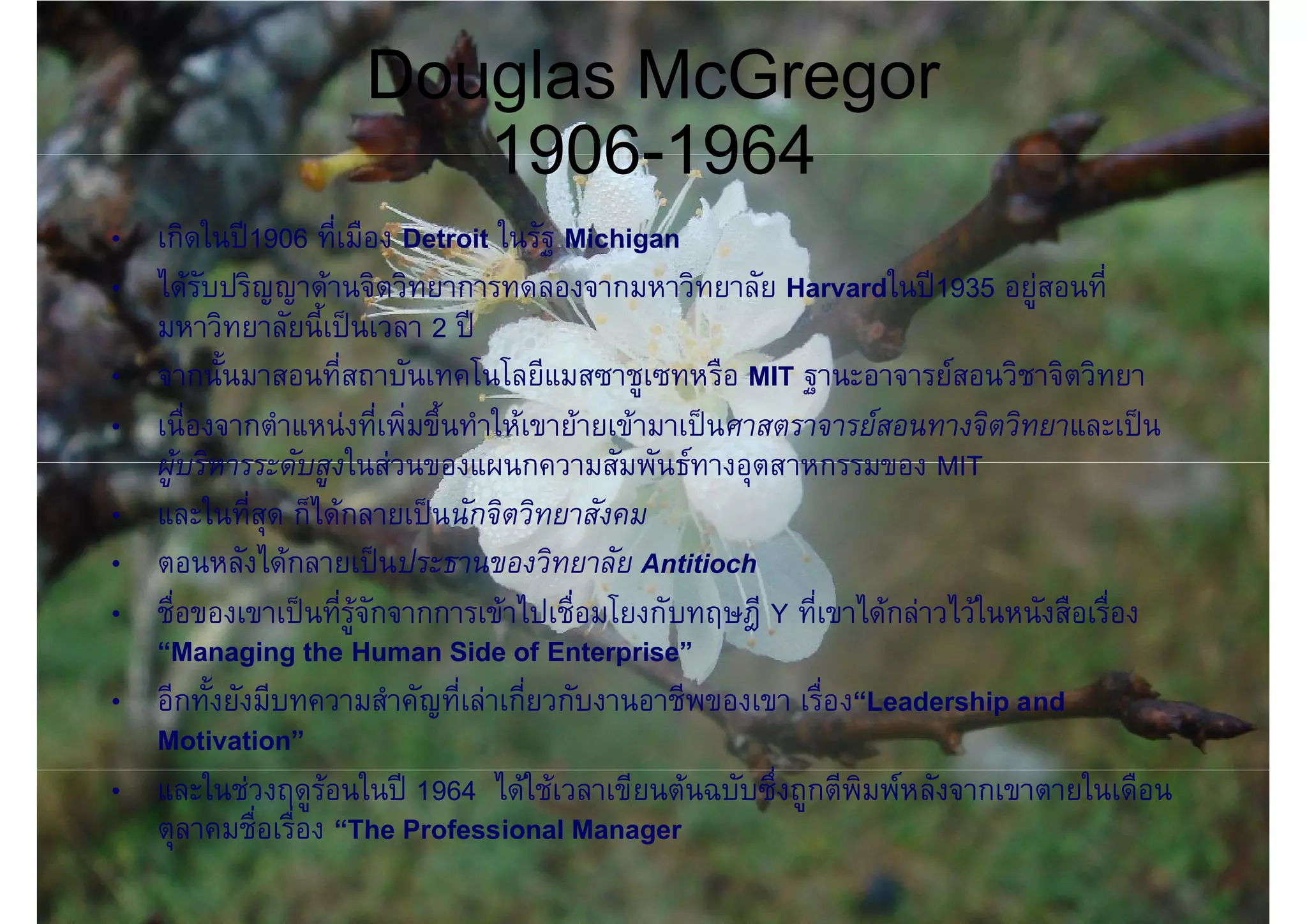 Douglas McGregor
                        1906-1964
• เกิดในป1906 ที่เมือง Detroit ในรัฐ Michigan
• ไดรับปริญญาดานจิตวิทยาการทดลองจากมหาวิทยาลัย Harvardในป1935 อยูสอนที่
  มหาวิทยาลัยนี้เปนเวลา 2 ป
• จากนั้นมาสอนที่สถาบันเทคโนโลยีแมสซาชูเซทหรือ MIT ฐานะอาจารยสอนวิชาจิตวิทยา
• เนื่องจากตําแหนงที่เพิ่มขึ้นทําใหเขายายเขามาเปนศาสตราจารยสอนทางจิตวิทยาและเปน
  ผูบริหารระดับสูงในสวนของแผนกความสัมพันธทางอุตสาหกรรมของ MIT
• และในที่สุด ก็ไดกลายเปนนักจิตวิทยาสังคม
• ตอนหลังไดกลายเปนประธานของวิทยาลัย Antitioch
• ชื่อของเขาเปนที่รูจักจากการเขาไปเชื่อมโยงกับทฤษฎี Y ที่เขาไดกลาวไวในหนังสือเรื่อง
  “Managing the Human Side of Enterprise”
• อีกทั้งยังมีบทความสําคัญที่เลาเกี่ยวกับงานอาชีพของเขา เรื่อง“Leadership and
  Motivation”
• และในชวงฤดูรอนในป 1964 ไดใชเวลาเขียนตนฉบับซึ่งถูกตีพิมพหลังจากเขาตายในเดือน
  ตุลาคมชื่อเรื่อง “The Professional Manager
 