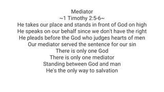 Mediator
~1 Timothy 2:5-6~
He takes our place and stands in front of God on high
He speaks on our behalf since we don't have the right
He pleads before the God who judges hearts of men
Our mediator served the sentence for our sin
There is only one God
There is only one mediator
Standing between God and man
He's the only way to salvation
 