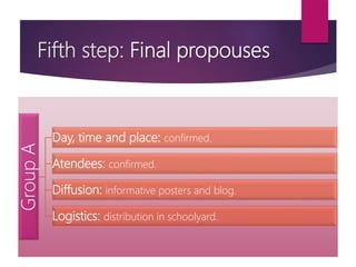 Fifth step: Final propouses
GroupA
Day, time and place: confirmed.
Atendees: confirmed.
Diffusion: informative posters and blog.
Logistics: distribution in schoolyard.
 