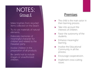 NOTES:
Group E
 The child is the main actor in
their learning process.
 Take into account the
interests of children.
 Favor the autonomy of the
students.
 Enhance meaningful
learning.
 Involve the Educational
Community in all the
process.
 Encourage cooperativism.
 Implement cross-cutting
issues.
 Make trophies from recycled
ítems collected on the beach.
 Try to use materials of natural
elements.
 Elaborate memories of
meaningful character for
children and related to the
Hawaiian party.
 Involve children in the
preparation of all products.
 Be careful not to include
images or unauthorized
children.
Premises
 