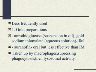 Less frequently used
1. Gold preparations
- aurothioglucose (suspension in oil), gold
sodium thiomalate (aqueous solution)- IM
- auranofin- oral but less effective than IM
Taken up by macrophages,supressing
phagocytosis,then lysosomal activity
 