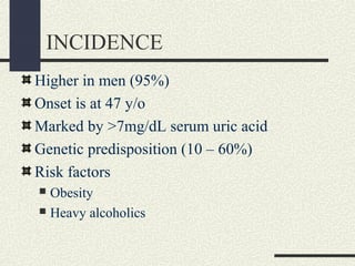 INCIDENCE
Higher in men (95%)
Onset is at 47 y/o
Marked by >7mg/dL serum uric acid
Genetic predisposition (10 – 60%)
Risk factors
 Obesity
 Heavy alcoholics
 