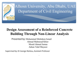 Alhosn University, Abu Dhabi, UAE
Department of Civil Engineering
Design Assessment of a Reinforced Concrete
Building Through Non-Linear Analysis
Presented by: Mohammed Mohideen Ismail
Ahmad Mahmoud Khier
Moaid Ahmed Jumaa
Adnan Talal Mayassi
Supervised by: Dr George Markou, Assistant Professor
1
 
