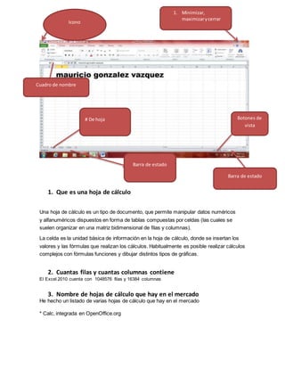 1. Que es una hoja de cálculo
Una hoja de cálculo es un tipo de documento, que permite manipular datos numéricos
y alfanuméricos dispuestos en forma de tablas compuestas por celdas (las cuales se
suelen organizar en una matriz bidimensional de filas y columnas).
La celda es la unidad básica de información en la hoja de cálculo, donde se insertan los
valores y las fórmulas que realizan los cálculos. Habitualmente es posible realizar cálculos
complejos con fórmulas funciones y dibujar distintos tipos de gráficas.
2. Cuantas filas y cuantas columnas contiene
El Excel 2010 cuenta con 1048576 filas y 16384 columnas
3. Nombre de hojas de cálculo que hay en el mercado
He hecho un listado de varias hojas de cálculo que hay en el mercado
* Calc, integrada en OpenOffice.org
Icono
# De hoja
Barra de estado
Barra de estado
Botones de
vista
1. Minimizar,
maximizarycerrar
Cuadro de nombre
 