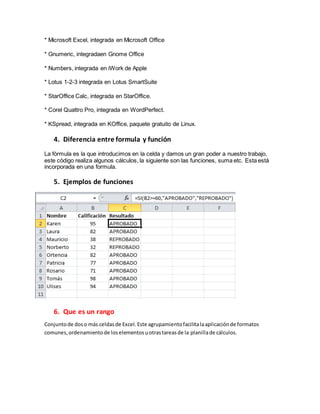 * Microsoft Excel, integrada en Microsoft Office
* Gnumeric, integradaen Gnome Office
* Numbers, integrada en iWork de Apple
* Lotus 1-2-3 integrada en Lotus SmartSuite
* StarOffice Calc, integrada en StarOffice.
* Corel Quattro Pro, integrada en WordPerfect.
* KSpread, integrada en KOffice, paquete gratuito de Linux.
4. Diferencia entre formula y función
La fórmula es la que introducimos en la celda y damos un gran poder a nuestro trabajo,
este código realiza algunos cálculos, la siguiente son las funciones, suma etc. Esta está
incorporada en una formula.
5. Ejemplos de funciones
6. Que es un rango
Conjuntode doso más celdasde Excel.Este agrupamientofacilitalaaplicaciónde formatos
comunes,ordenamientode loselementosuotrastareasde la planillade cálculos.
 