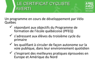 LLEE CCEERRTTIIFFIICCAATT CCYYCCLLIISSTTEE 
AAVVEERRTTII 
Un programme en cours de développement par Vélo 
Québec 
 répondant aux objectifs du Programme de 
formation de l’école québécoise (PFEQ) 
 s’adressant aux élèves du troisième cycle du 
primaire 
 les qualifiant à circuler de façon autonome sur la 
voie publique, dans leur environnement quotidien 
 s’inspirant des meilleures pratiques éprouvées en 
Europe et Amérique du Nord 
 