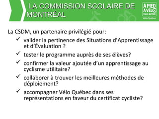 LLAA CCOOMMMMIISSSSIIOONN SSCCOOLLAAIIRREE DDEE 
MMOONNTTRRÉÉAALL 
La CSDM, un partenaire privilégié pour: 
 valider la pertinence des Situations d’Apprentissage 
et d’Évaluation ? 
 tester le programme auprès de ses élèves? 
 confirmer la valeur ajoutée d’un apprentissage au 
cyclisme utilitaire? 
 collaborer à trouver les meilleures méthodes de 
déploiement? 
 accompagner Vélo Québec dans ses 
représentations en faveur du certificat cycliste? 
 